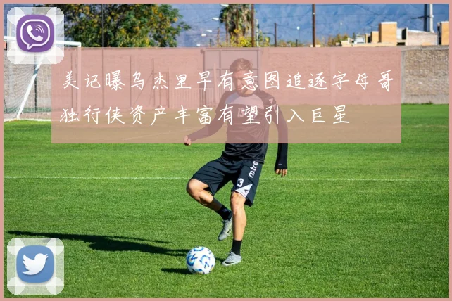 美记曝乌杰里早有意图追逐字母哥独行侠资产丰富有望引入巨星