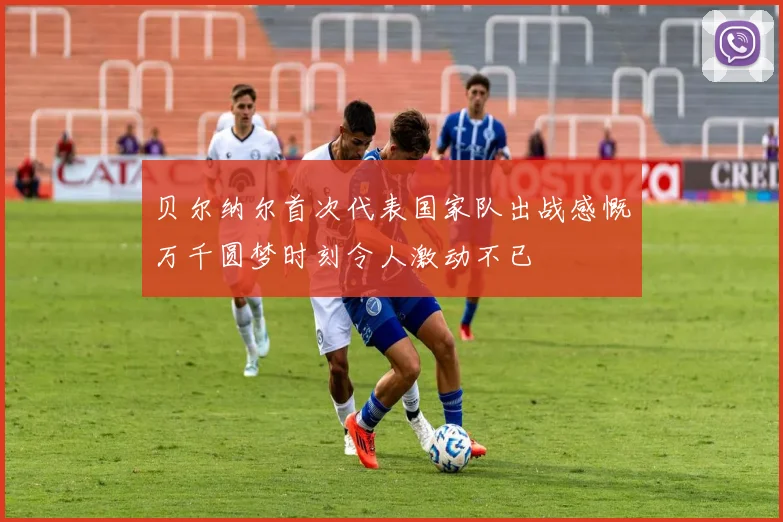 贝尔纳尔首次代表国家队出战感慨万千圆梦时刻令人激动不已