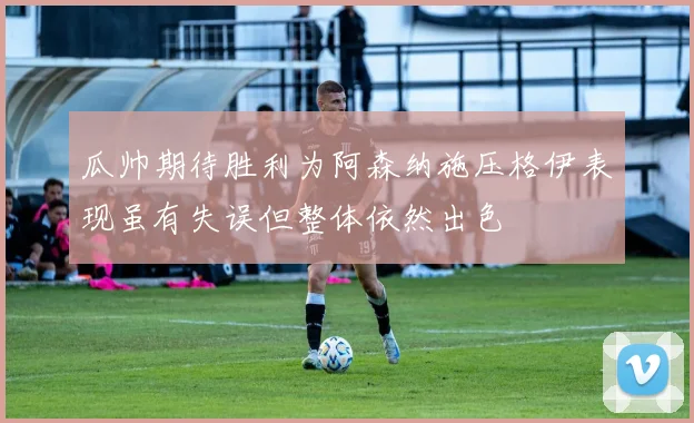 瓜帅期待胜利为阿森纳施压格伊表现虽有失误但整体依然出色