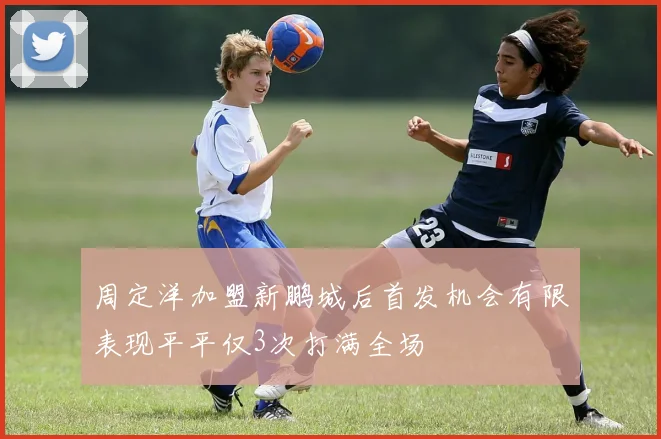 周定洋加盟新鹏城后首发机会有限表现平平仅3次打满全场