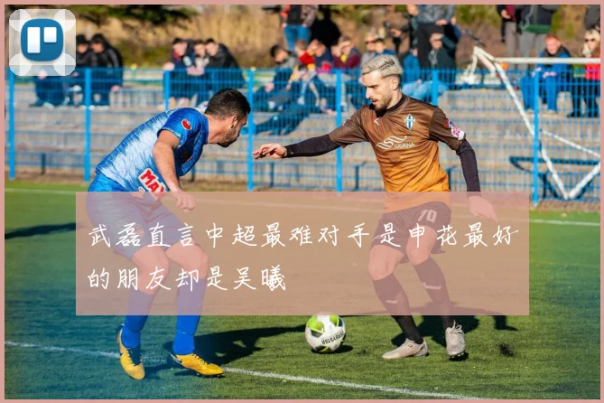 武磊直言中超最难对手是申花最好的朋友却是吴曦