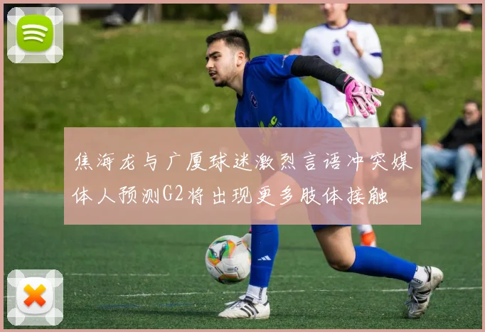 焦海龙与广厦球迷激烈言语冲突媒体人预测G2将出现更多肢体接触