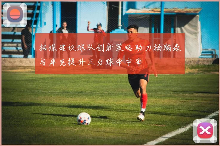 拓媒建议球队创新策略助力杨瀚森与库克提升三分球命中率
