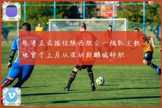 陈涛正式接任陕西联合一线队主教练曾于上月从深圳新鹏城辞职