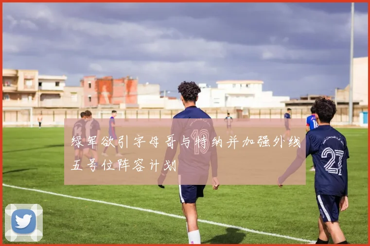 绿军欲引字母哥与特纳并加强外线五号位阵容计划