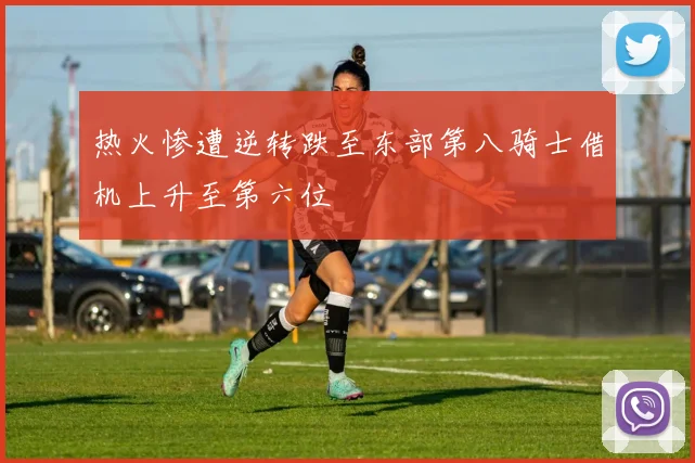 热火惨遭逆转跌至东部第八骑士借机上升至第六位