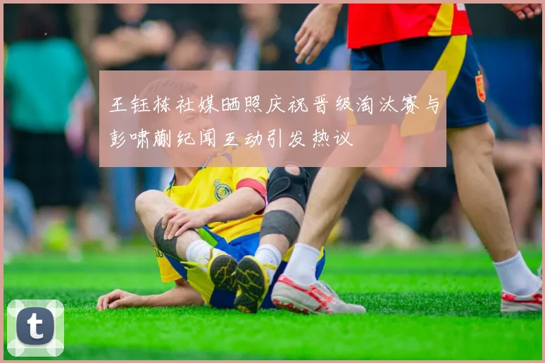 王钰栋社媒晒照庆祝晋级淘汰赛与彭啸蒯纪闻互动引发热议