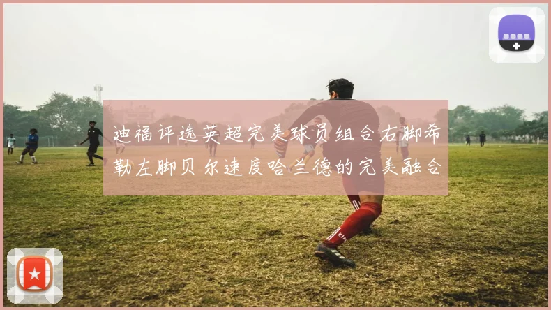迪福评选英超完美球员组合右脚希勒左脚贝尔速度哈兰德的完美融合