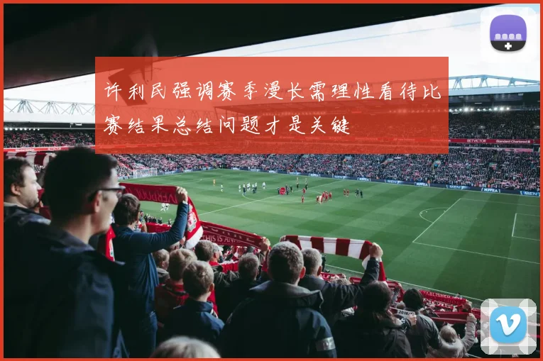 许利民强调赛季漫长需理性看待比赛结果总结问题才是关键