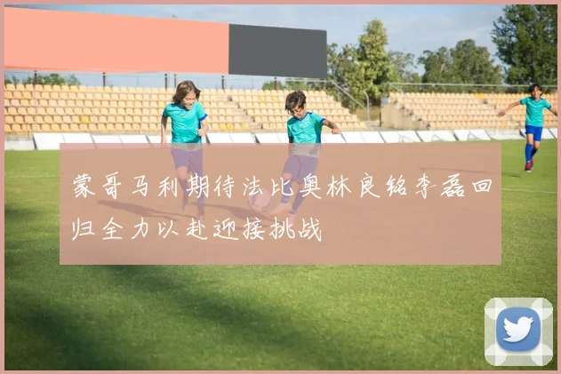 蒙哥马利期待法比奥林良铭李磊回归全力以赴迎接挑战