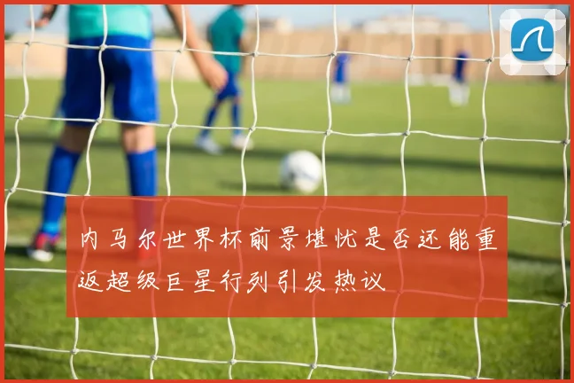内马尔世界杯前景堪忧是否还能重返超级巨星行列引发热议