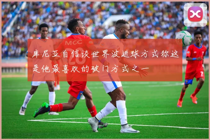 库尼亚自信谈世界波进球方式称这是他最喜欢的破门方式之一