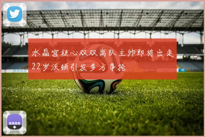 水晶宫核心双双离队主帅即将出走22岁沃顿引发多方争抢